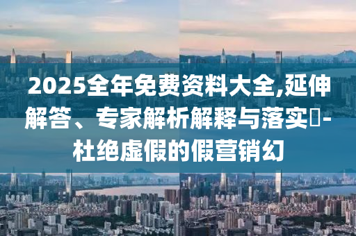 2025全年免費資料大全,延伸解答、專家解析解釋與落實?-杜絕虛假的假營銷幻