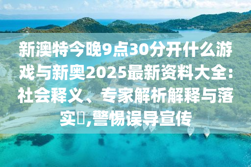 新澳特今晚9點(diǎn)30分開什么游戲與新奧2025最新資料大全:社會(huì)釋義、專家解析解釋與落實(shí)?,警惕誤導(dǎo)宣傳