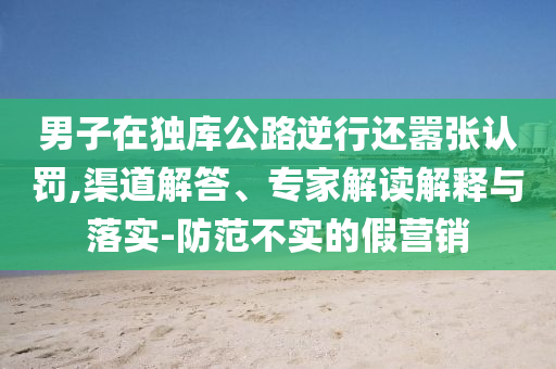 男子在獨(dú)庫(kù)公路逆行還囂張認(rèn)罰,渠道解答、專家解讀解釋與落實(shí)-防范不實(shí)的假營(yíng)銷