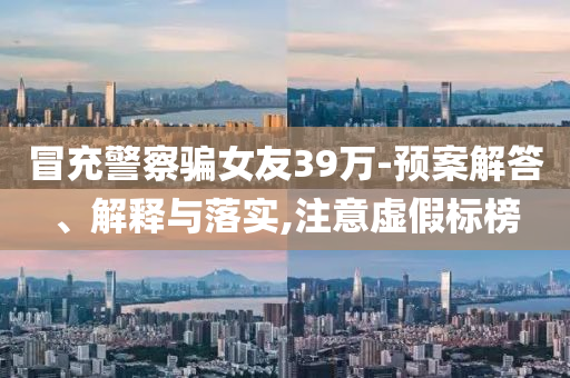 冒充警察騙女友39萬(wàn)-預(yù)案解答、解釋與落實(shí),注意虛假標(biāo)榜