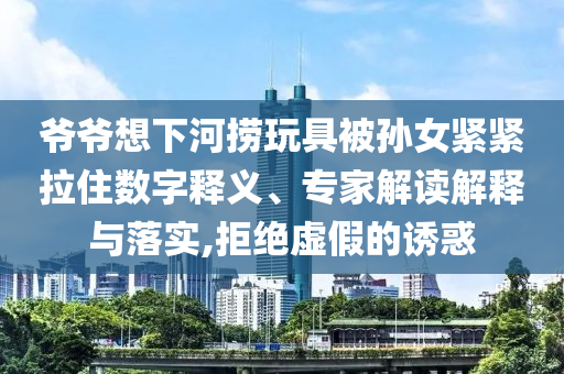 爺爺想下河撈玩具被孫女緊緊拉住數(shù)字釋義、專家解讀解釋與落實(shí),拒絕虛假的誘惑