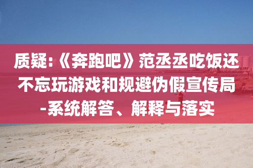 質疑:《奔跑吧》范丞丞吃飯還不忘玩游戲和規(guī)避偽假宣傳局-系統(tǒng)解答、解釋與落實