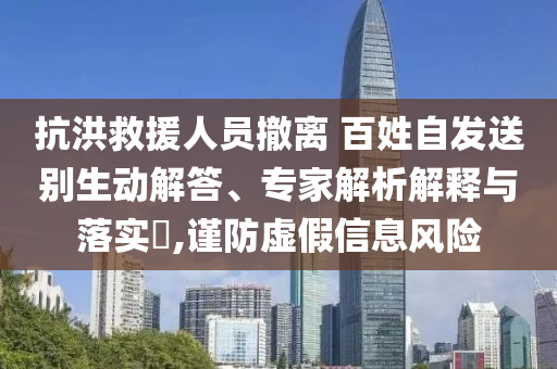 抗洪救援人員撤離 百姓自發(fā)送別生動解答、專家解析解釋與落實?,謹防虛假信息風險