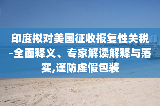 印度擬對美國征收報復性關稅-全面釋義、專家解讀解釋與落實,謹防虛假包裝