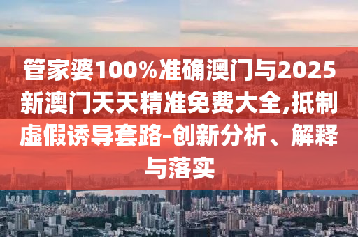 管家婆100%準(zhǔn)確澳門與2025新澳門天天精準(zhǔn)免費大全,抵制虛假誘導(dǎo)套路-創(chuàng)新分析、解釋與落實
