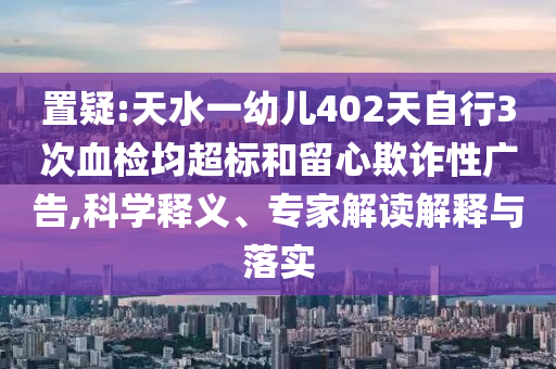 置疑:天水一幼兒402天自行3次血檢均超標(biāo)和留心欺詐性廣告,科學(xué)釋義、專家解讀解釋與落實