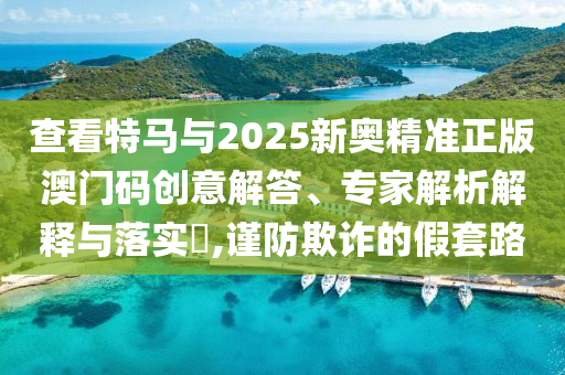 查看特馬與2025新奧精準(zhǔn)正版澳門(mén)碼創(chuàng)意解答、專(zhuān)家解析解釋與落實(shí)?,謹(jǐn)防欺詐的假套路