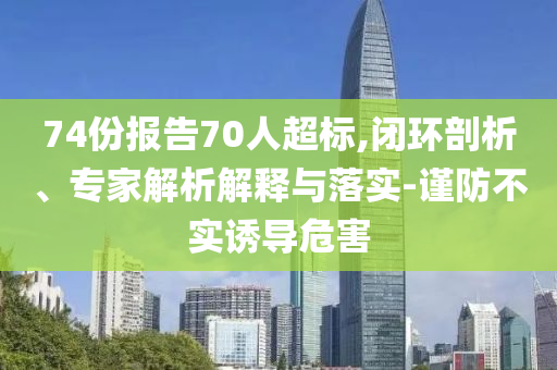 74份報告70人超標(biāo),閉環(huán)剖析、專家解析解釋與落實-謹防不實誘導(dǎo)危害