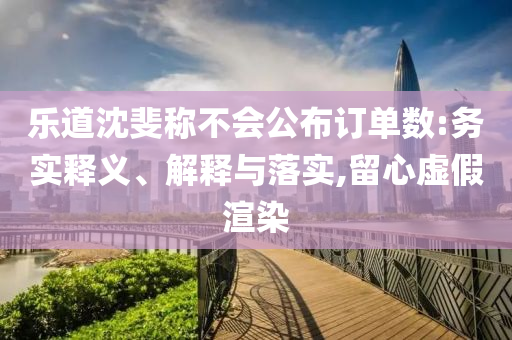 樂(lè)道沈斐稱不會(huì)公布訂單數(shù):務(wù)實(shí)釋義、解釋與落實(shí),留心虛假渲染