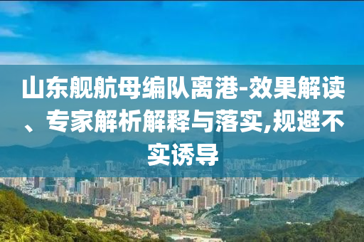 山東艦航母編隊(duì)離港-效果解讀、專家解析解釋與落實(shí),規(guī)避不實(shí)誘導(dǎo)