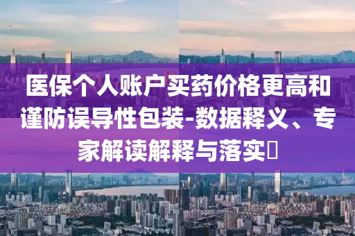 醫(yī)保個人賬戶買藥價格更高和謹(jǐn)防誤導(dǎo)性包裝-數(shù)據(jù)釋義、專家解讀解釋與落實?