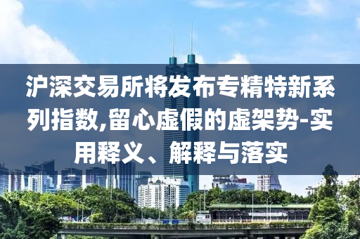 滬深交易所將發(fā)布專精特新系列指數(shù),留心虛假的虛架勢-實(shí)用釋義、解釋與落實(shí)
