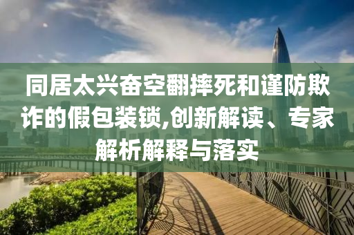 同居太興奮空翻摔死和謹防欺詐的假包裝鎖,創(chuàng)新解讀、專家解析解釋與落實