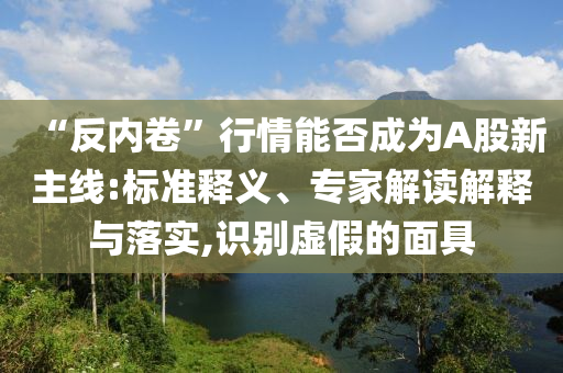 “反內(nèi)卷”行情能否成為A股新主線:標準釋義、專家解讀解釋與落實,識別虛假的面具