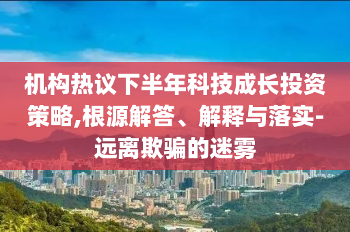 機構熱議下半年科技成長投資策略,根源解答、解釋與落實-遠離欺騙的迷霧