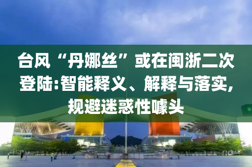 臺風(fēng)“丹娜絲”或在閩浙二次登陸:智能釋義、解釋與落實(shí),規(guī)避迷惑性噱頭