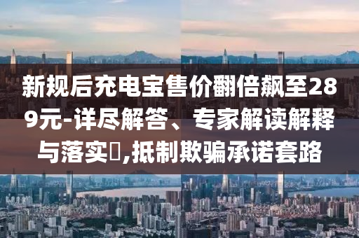 新規(guī)后充電寶售價(jià)翻倍飆至289元-詳盡解答、專家解讀解釋與落實(shí)?,抵制欺騙承諾套路