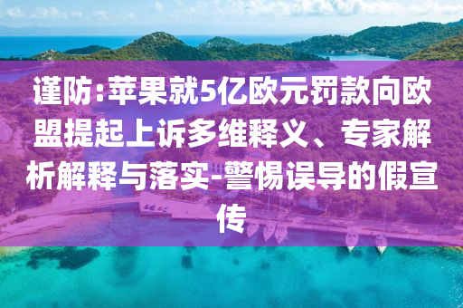 謹(jǐn)防:蘋果就5億歐元罰款向歐盟提起上訴多維釋義、專家解析解釋與落實(shí)-警惕誤導(dǎo)的假宣傳