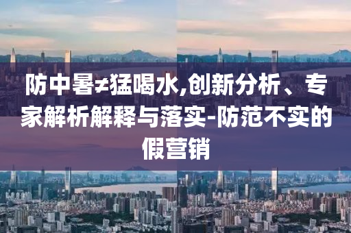 防中暑≠猛喝水,創(chuàng)新分析、專家解析解釋與落實(shí)-防范不實(shí)的假營銷