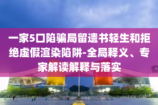 一家5口陷騙局留遺書輕生和拒絕虛假渲染陷阱-全局釋義、專家解讀解釋與落實