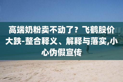 高端奶粉賣不動了？飛鶴股價大跌-整合釋義、解釋與落實,小心偽假宣傳