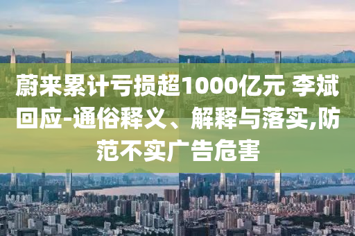 蔚來累計虧損超1000億元 李斌回應-通俗釋義、解釋與落實,防范不實廣告危害