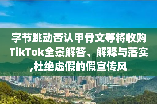 字節(jié)跳動(dòng)否認(rèn)甲骨文等將收購(gòu)TikTok全景解答、解釋與落實(shí),杜絕虛假的假宣傳風(fēng)
