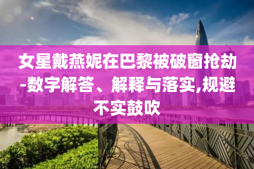 女星戴燕妮在巴黎被破窗搶劫-數(shù)字解答、解釋與落實(shí),規(guī)避不實(shí)鼓吹