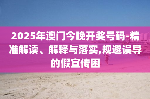 2025年澳門今晚開獎號碼-精準解讀、解釋與落實,規(guī)避誤導的假宣傳困