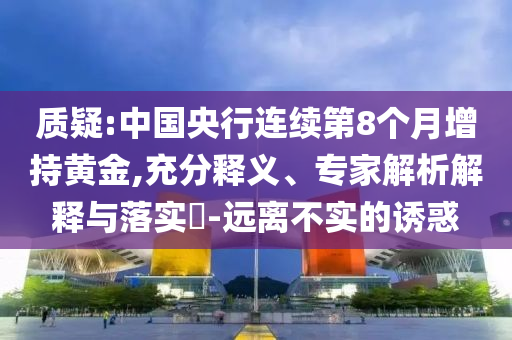 質(zhì)疑:中國央行連續(xù)第8個月增持黃金,充分釋義、專家解析解釋與落實?-遠離不實的誘惑