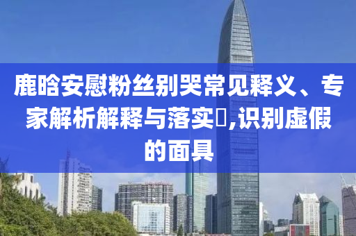 鹿晗安慰粉絲別哭常見釋義、專家解析解釋與落實?,識別虛假的面具