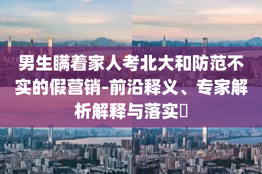 男生瞞著家人考北大和防范不實(shí)的假營銷-前沿釋義、專家解析解釋與落實(shí)?