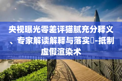 央視曝光零差評貓膩充分釋義、專家解讀解釋與落實(shí)?-抵制虛假渲染術(shù)