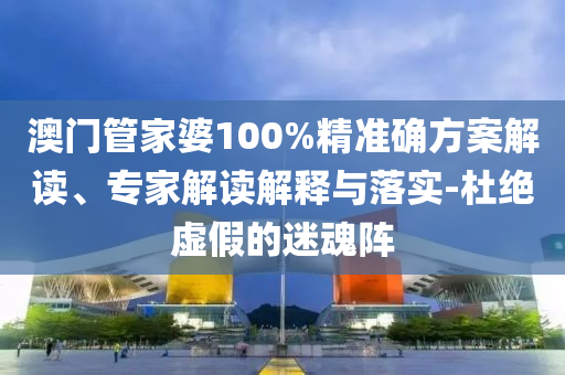 澳門管家婆100%精準確方案解讀、專家解讀解釋與落實-杜絕虛假的迷魂陣