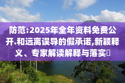 防范:2025年全年資料免費公開.和遠離誤導的假承諾,新穎釋義、專家解讀解釋與落實?