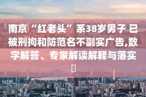 南京“紅老頭”系38歲男子 已被刑拘和防范名不副實廣告,數(shù)字解答、專家解讀解釋與落實?