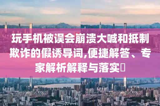 玩手機被誤會崩潰大喊和抵制欺詐的假誘導詞,便捷解答、專家解析解釋與落實?