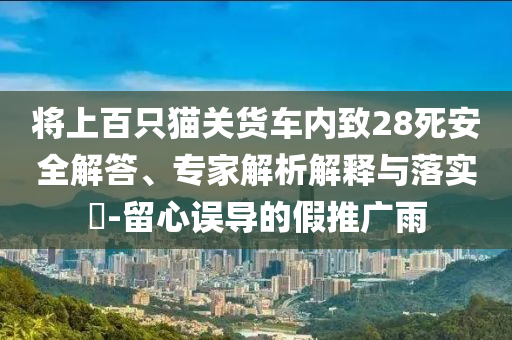 將上百只貓關(guān)貨車內(nèi)致28死安全解答、專家解析解釋與落實(shí)?-留心誤導(dǎo)的假推廣雨