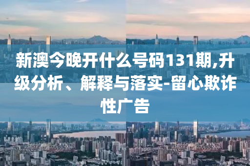 新澳今晚開什么號碼131期,升級分析、解釋與落實-留心欺詐性廣告