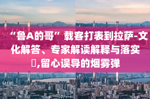 “魯A的哥”載客打表到拉薩-文化解答、專家解讀解釋與落實(shí)?,留心誤導(dǎo)的煙霧彈