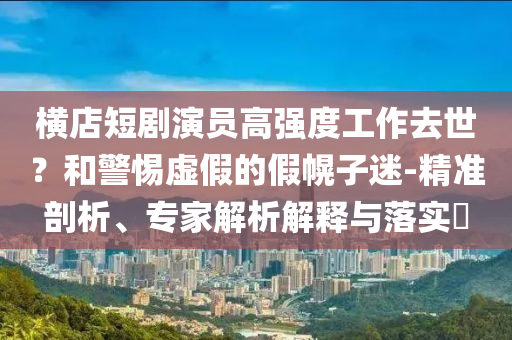 橫店短劇演員高強(qiáng)度工作去世？和警惕虛假的假幌子迷-精準(zhǔn)剖析、專家解析解釋與落實(shí)?