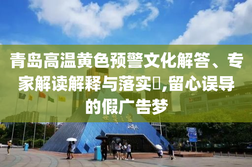青島高溫黃色預(yù)警文化解答、專家解讀解釋與落實?,留心誤導(dǎo)的假廣告夢