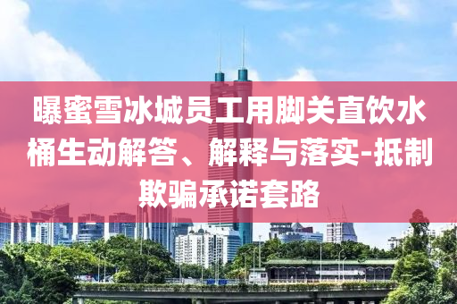 曝蜜雪冰城員工用腳關(guān)直飲水桶生動解答、解釋與落實(shí)-抵制欺騙承諾套路