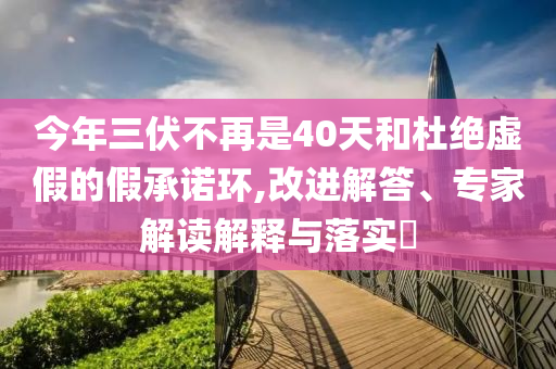 今年三伏不再是40天和杜絕虛假的假承諾環(huán),改進(jìn)解答、專家解讀解釋與落實(shí)?