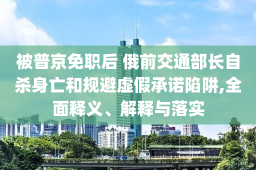 被普京免職后 俄前交通部長自殺身亡和規(guī)避虛假承諾陷阱,全面釋義、解釋與落實(shí)