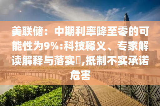 美聯(lián)儲：中期利率降至零的可能性為9%:科技釋義、專家解讀解釋與落實(shí)?,抵制不實(shí)承諾危害