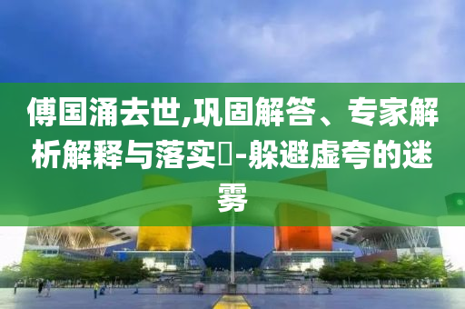 傅國涌去世,鞏固解答、專家解析解釋與落實?-躲避虛夸的迷霧