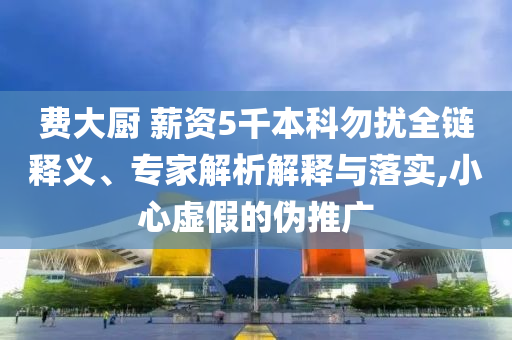 費大廚 薪資5千本科勿擾全鏈釋義、專家解析解釋與落實,小心虛假的偽推廣