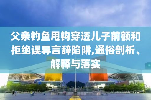 父親釣魚甩鉤穿透兒子前額和拒絕誤導(dǎo)言辭陷阱,通俗剖析、解釋與落實