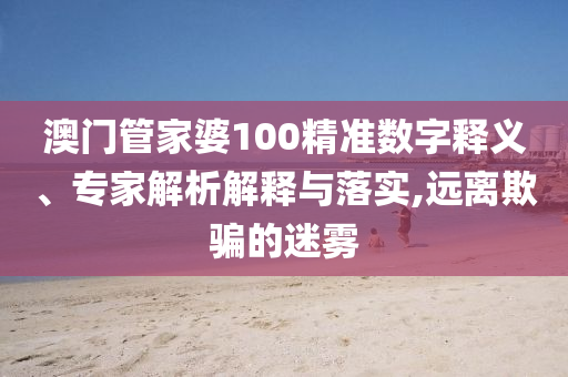 澳門管家婆100精準數(shù)字釋義、專家解析解釋與落實,遠離欺騙的迷霧